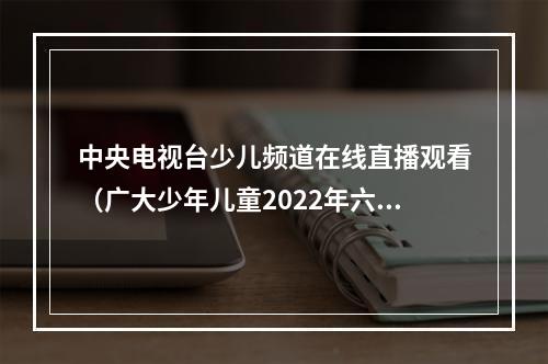 中央电视台少儿频道在线直播观看（广大少年儿童2022年六一国际儿童节线上特别节目来啦）