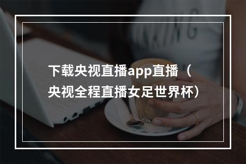 下载央视直播app直播（央视全程直播女足世界杯）