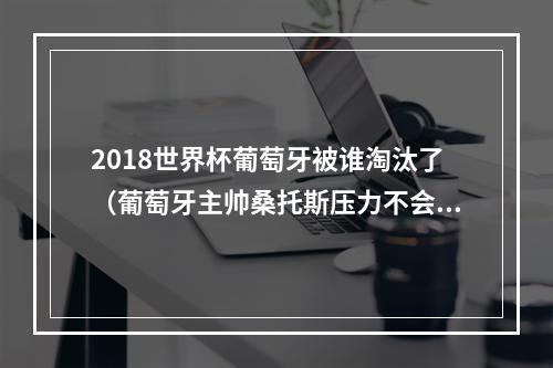 2018世界杯葡萄牙被谁淘汰了（葡萄牙主帅桑托斯压力不会都在C罗身上）