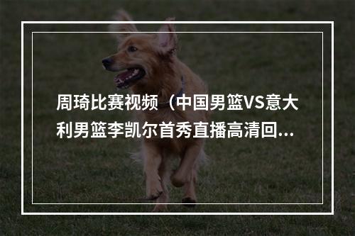 周琦比赛视频（中国男篮VS意大利男篮李凯尔首秀直播高清回放全程录像比赛）