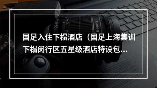 国足入住下榻酒店（国足上海集训下榻闵行区五星级酒店特设包间用餐）