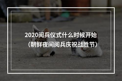 2020阅兵仪式什么时候开始（朝鲜夜间阅兵庆祝战胜节）