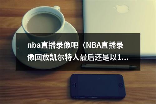 nba直播录像吧（NBA直播录像回放凯尔特人最后还是以103比109输给热火）