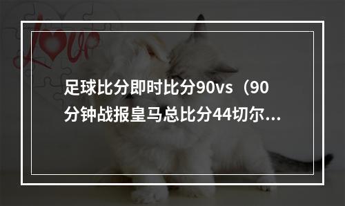 足球比分即时比分90vs（90分钟战报皇马总比分44切尔西进加时 罗德里戈替补救主）