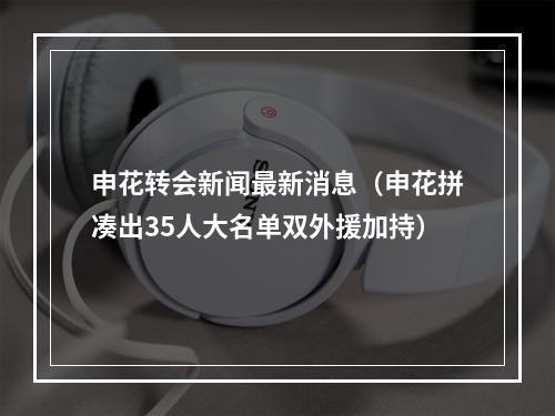 申花转会新闻最新消息（申花拼凑出35人大名单双外援加持）