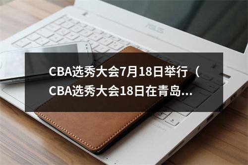 CBA选秀大会7月18日举行（CBA选秀大会18日在青岛举行）