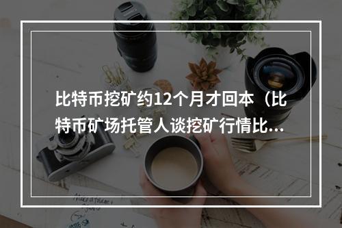 比特币挖矿约12个月才回本（比特币矿场托管人谈挖矿行情比特币挖矿12个月才回本）