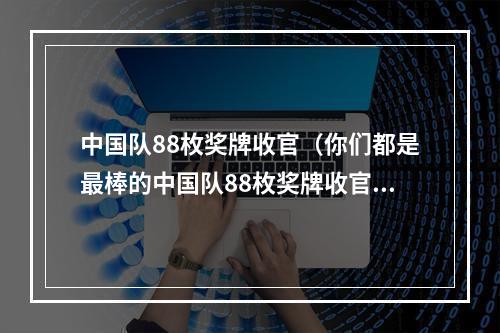 中国队88枚奖牌收官（你们都是最棒的中国队88枚奖牌收官）