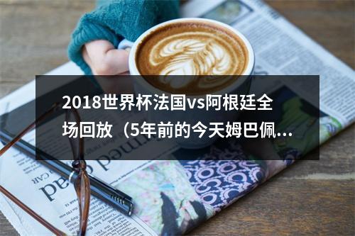 2018世界杯法国vs阿根廷全场回放（5年前的今天姆巴佩大罗附体帕瓦尔凌空斩）