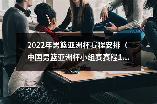 2022年男篮亚洲杯赛程安排（中国男篮亚洲杯小组赛赛程12号晚上9点首战韩国）