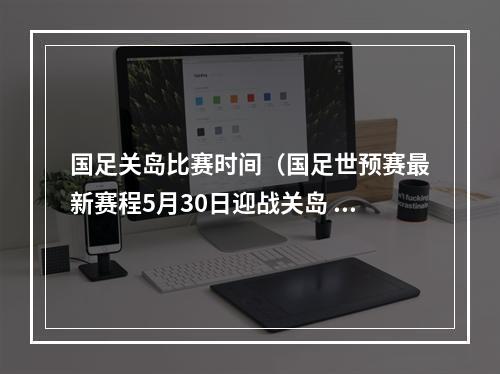 国足关岛比赛时间（国足世预赛最新赛程5月30日迎战关岛 6月15日决战叙利亚）