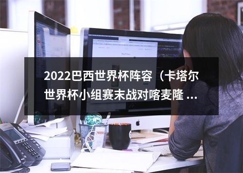 2022巴西世界杯阵容（卡塔尔世界杯小组赛末战对喀麦隆 巴西队将进行阵容轮换）