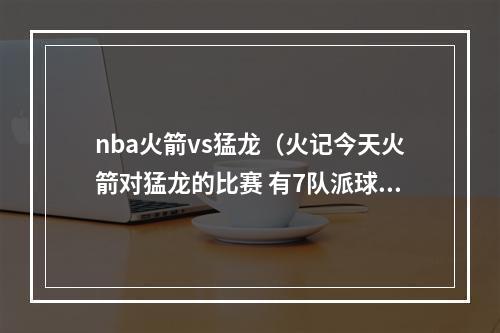 nba火箭vs猛龙（火记今天火箭对猛龙的比赛 有7队派球探前来观战）