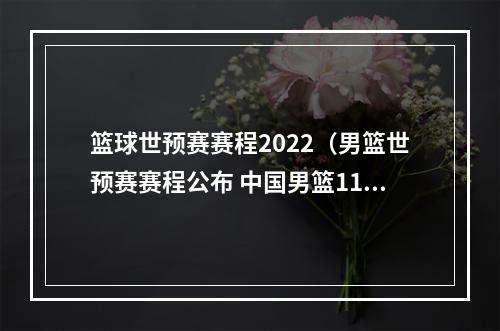 篮球世预赛赛程2022（男篮世预赛赛程公布 中国男篮11月两战日本队）