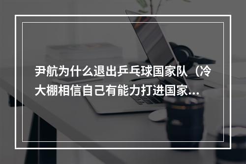 尹航为什么退出乒乓球国家队（冷大棚相信自己有能力打进国家队国乒新面孔）