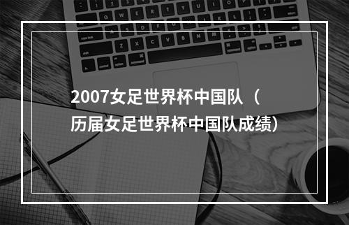 2007女足世界杯中国队（历届女足世界杯中国队成绩）