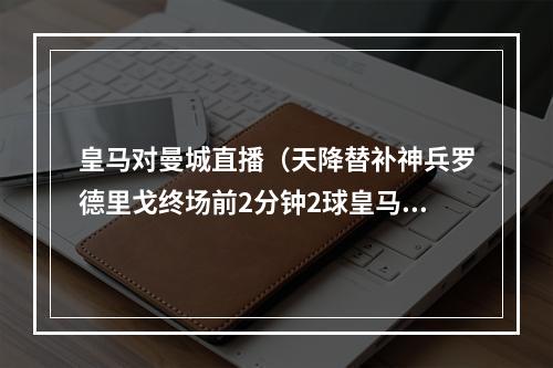 皇马对曼城直播（天降替补神兵罗德里戈终场前2分钟2球皇马总比分55曼城）