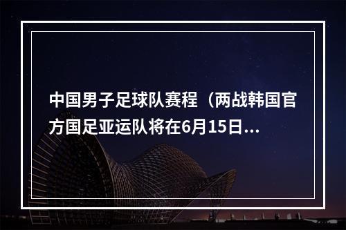 中国男子足球队赛程（两战韩国官方国足亚运队将在6月15日6月19日对阵韩国U24）