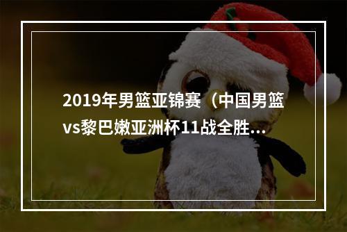 2019年男篮亚锦赛（中国男篮vs黎巴嫩亚洲杯11战全胜）