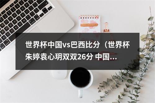 世界杯中国vs巴西比分（世界杯朱婷袁心玥双双26分 中国32力克巴西豪取六连胜）