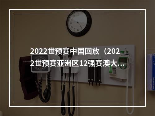 2022世预赛中国回放（2022世预赛亚洲区12强赛澳大利亚30中国）