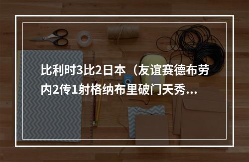 比利时3比2日本（友谊赛德布劳内2传1射格纳布里破门天秀连过四人 比利时32德国）