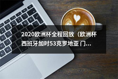 2020欧洲杯全程回放（欧洲杯西班牙加时53克罗地亚 门将超级失误送礼 莫拉塔打进关键球）