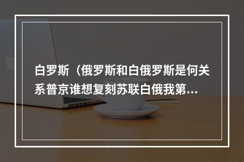 白罗斯（俄罗斯和白俄罗斯是何关系普京谁想复刻苏联白俄我第一个）