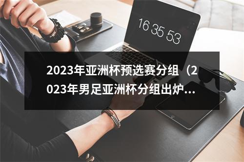 2023年亚洲杯预选赛分组（2023年男足亚洲杯分组出炉 中国队与东道主卡塔尔同组）