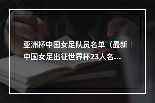 亚洲杯中国女足队员名单（最新｜中国女足出征世界杯23人名单公布）