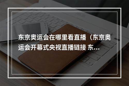 东京奥运会在哪里看直播（东京奥运会开幕式央视直播链接 东京奥运会央视全程直播地址入口）