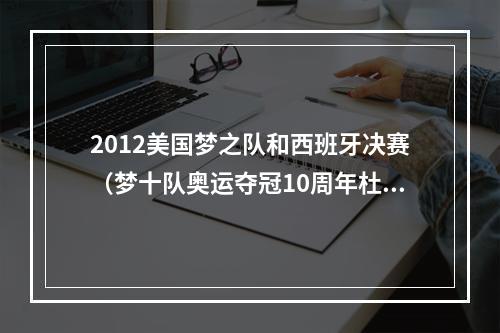 2012美国梦之队和西班牙决赛（梦十队奥运夺冠10周年杜兰特发推该死 这就是历史最佳球队）