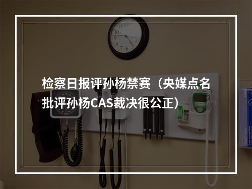 检察日报评孙杨禁赛（央媒点名批评孙杨CAS裁决很公正）