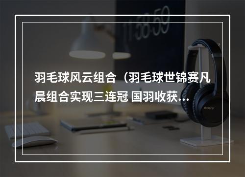 羽毛球风云组合（羽毛球世锦赛凡晨组合实现三连冠 国羽收获1金1银4铜）