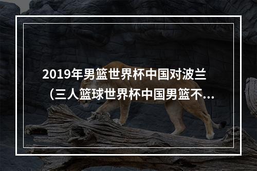 2019年男篮世界杯中国对波兰（三人篮球世界杯中国男篮不敌波兰 小组赛1胜3负无缘出线）