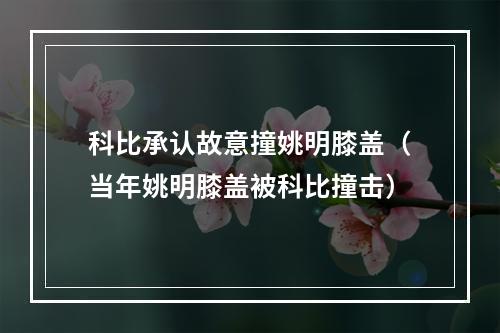 科比承认故意撞姚明膝盖（当年姚明膝盖被科比撞击）