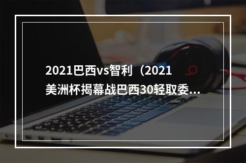 2021巴西vs智利（2021美洲杯揭幕战巴西30轻取委内瑞拉）