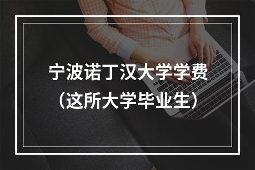 宁波诺丁汉大学学费（这所大学毕业生）