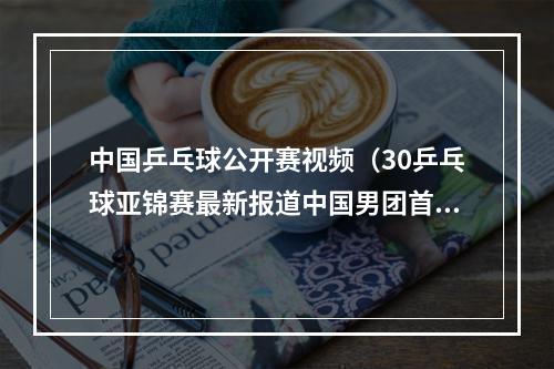 中国乒乓球公开赛视频（30乒乓球亚锦赛最新报道中国男团首秀大胜沙特）