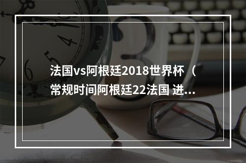 法国vs阿根廷2018世界杯（常规时间阿根廷22法国 进入加时赛）