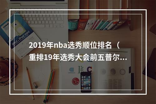 2019年nba选秀顺位排名（重排19年选秀大会前五普尔逆袭25顺位成探花）