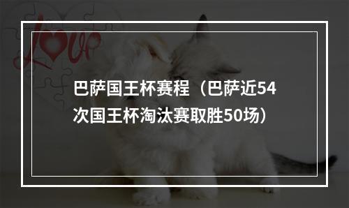 巴萨国王杯赛程（巴萨近54次国王杯淘汰赛取胜50场）