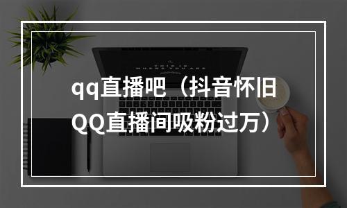 qq直播吧（抖音怀旧QQ直播间吸粉过万）