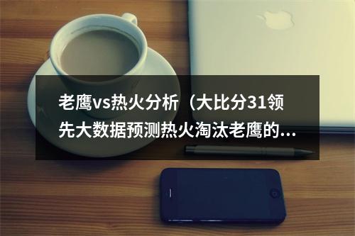 老鹰vs热火分析（大比分31领先大数据预测热火淘汰老鹰的几率高达95）