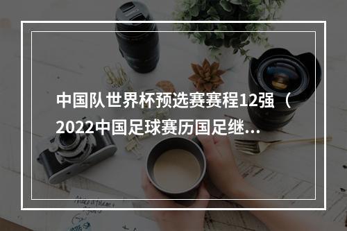 中国队世界杯预选赛赛程12强（2022中国足球赛历国足继续12强赛）