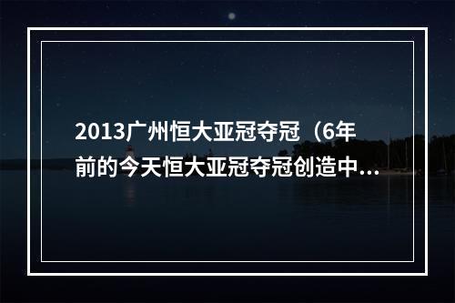 2013广州恒大亚冠夺冠（6年前的今天恒大亚冠夺冠创造中国球队新历史）