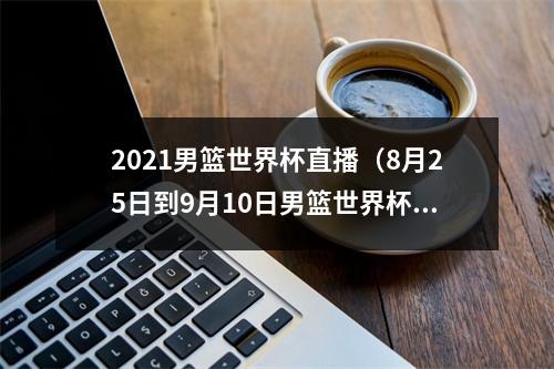 2021男篮世界杯直播（8月25日到9月10日男篮世界杯开打）