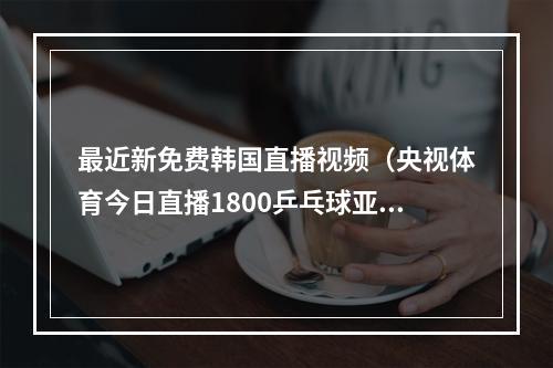 最近新免费韩国直播视频（央视体育今日直播1800乒乓球亚锦赛女团决赛中国韩国）