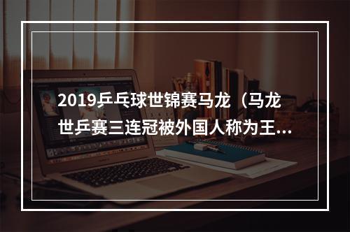 2019乒乓球世锦赛马龙（马龙世乒赛三连冠被外国人称为王的神迹马龙高呼我是中国人）