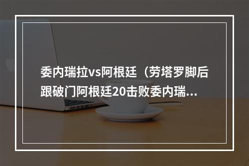 委内瑞拉vs阿根廷（劳塔罗脚后跟破门阿根廷20击败委内瑞拉）